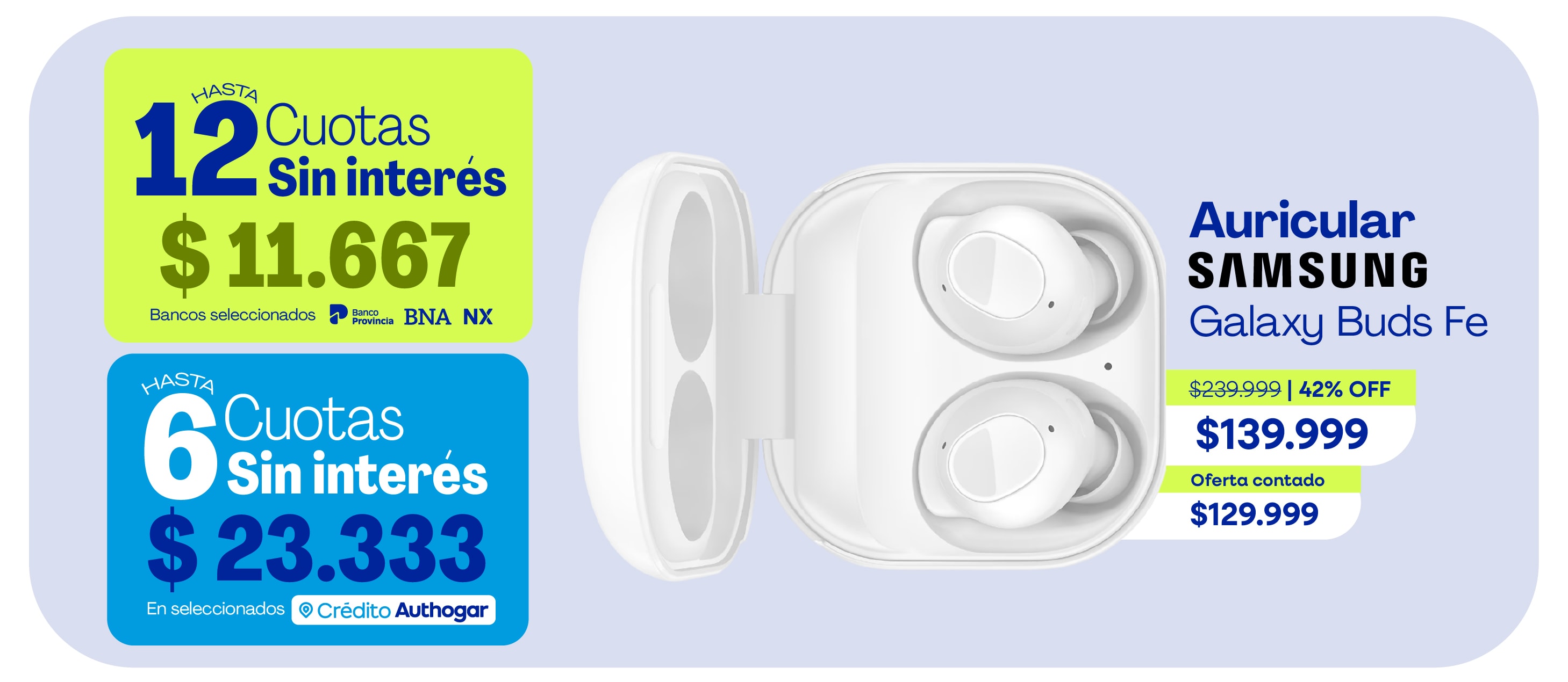 HASTA 12 Cuotas Sin interés $11.667 Bancos seleccionados Hasta 6 Cuotas Sin interés $23.333 Auricular Samsung Galaxy Buds Fe $239.999 | 42% OFF $139.999 Oferta contado $129.999